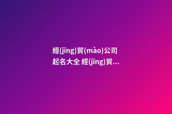 經(jīng)貿(mào)公司起名大全 經(jīng)貿(mào)公司名稱大全-第1張-公司起名-玄機派